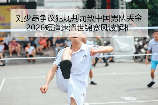 刘少昂争议犯规判罚致中国男队丢金 2026短道速滑世锦赛风波解析