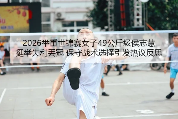 2026举重世锦赛女子49公斤级侯志慧挺举失利丢冠 保守战术选择引发热议反思