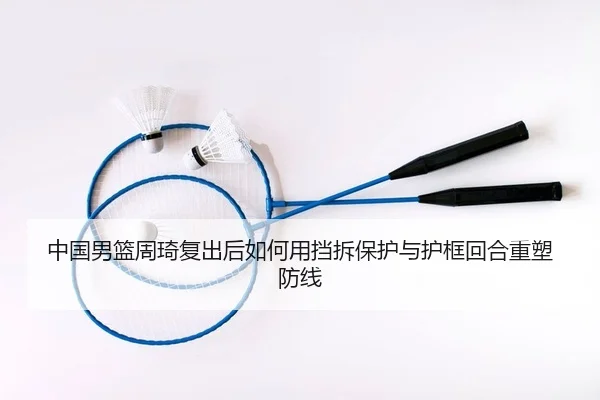 中国男篮周琦复出后如何用挡拆保护与护框回合重塑防线
